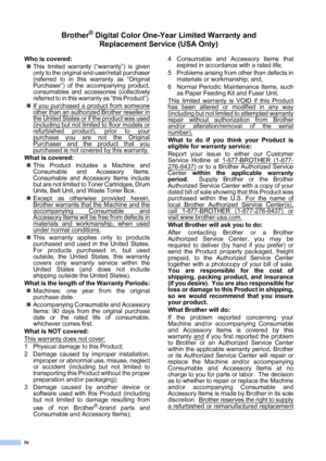 Page 6
iv
Brother® Digital Color One-Year Limited Warranty and Replacement Service (USA Only)
Who is covered:
„This limited warranty (“warranty”) is given
only to the original end-user/retail purchaser
(referred to in this warranty as “Original
Purchaser”) of the accompanying product,
consumables and accessories (collectively
referred to in this warranty as “this Product”).
„ If you purchased a product from someone
other than an authorized Brother reseller in
the United States or if the product was used...