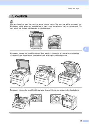 Page 51
Safety and legal39
A
CAUTION 
After you have just used the machine, some internal parts of the machine will be extremely hot. 
To prevent injury, when you open the top or back cover (back output tray) of the machine, DO 
NOT touch the shaded parts shown in the illustration.
 
 
 
To prevent injuries, be careful not to put your hands on the edge of the machine under the 
document cover, the scanner, or the top cover as shown in the illustrations.
  
To prevent injuries, be careful not to put your fingers...