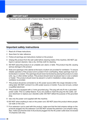 Page 52
40
IMPORTANT
The fuser unit is marked with a Caution label. Please DO NOT remove or damage the label.
 
 
Important safety instructionsA
1 Read all of these instructions.
2 Save them for later reference.
3 Follow all warnings and instructions marked on the product.
4 Unplug this product from the wall outlet before cleaning inside of the machine. DO NOT use liquid or aerosol cleaners. Use a dry, lint-free cloth for cleaning.
5 DO NOT place this product on an unstable cart, stand, or table. The product...