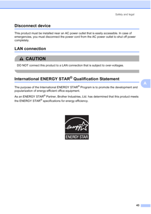 Page 55
Safety and legal43
A
Disconnect deviceA
This product must be installed near an AC power outlet that is easily accessible. In case of 
emergencies, you must disconnect the power cord from the AC power outlet to shut off power 
completely.
LAN connectionA
CAUTION 
DO NOT connect this product to a LAN connection that is subject to over-voltages.
 
International ENERGY STAR® Qualification StatementA
The purpose of the International ENERGY STAR® Program is to promote the development and 
popularization of...