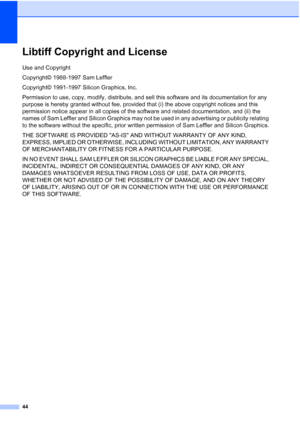 Page 56
44
Libtiff Copyright and LicenseA
Use and Copyright
Copyright© 1988-1997 Sam Leffler
Copyright© 1991-1997 Silicon Graphics, Inc.
Permission to use, copy, modify, distribute, and sell this software and its documentation for any 
purpose is hereby granted without fee, provided that (i) the above copyright notices and this 
permission notice appear in all copies of the software and related documentation, and (ii) the 
names of Sam Leffler and Silicon Graphics may not be used in any advertising or publicity...