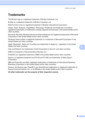 Page 57
Safety and legal45
A
TrademarksA
The Brother logo is a registered trademark of Brother Industries, Ltd.
Brother is a registered trademark of Brother Industries, Ltd.
Multi-Function Link is a registered trademark of Brother International Corporation.
Adobe, Flash, Illustrator, PageMaker, Photoshop, PostScript and PostScript 3 are either 
registered trademarks or trademarks of Adobe Systems Incorporated in the United States and/or 
other countries.
Microsoft, Windows, Windows Server and Internet Explorer...