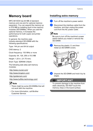 Page 59
Options47
B
Memory boardB
MFC-9010CN has 64 MB of standard 
memory and one slot for optional memory 
expansion. You can expand the memory up 
to 576 MB by installing dual in-line memory 
modules (SO-DIMMs). When you add the 
optional memory, it increases the 
performance for both copier and printer 
operations.
In general, the machine uses 
industry-standard SO-DIMM with the 
following specifications:
Type: 144 pin and 64 bit output
CAS latency: 2
Clock frequency: 100 MHz or more
Capacity: 64, 128, 256...