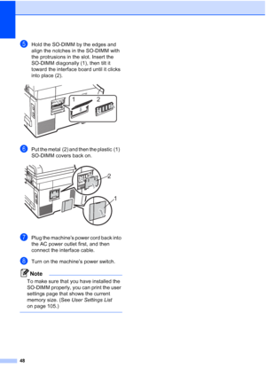 Page 60
48
eHold the SO-DIMM by the edges and 
align the notches in the SO-DIMM with 
the protrusions in the slot. Insert the 
SO-DIMM diagonally (1), then tilt it 
toward the interface board until it clicks 
into place (2).
 
fPut the metal (2) and then the plastic (1)   
SO-DIMM covers back on.
 
gPlug the machine’s power cord back into 
the AC power outlet first, and then 
connect the interface cable. 
hTurn on the machine’s power switch.
Note
To make sure that you have installed the 
SO-DIMM properly, you...