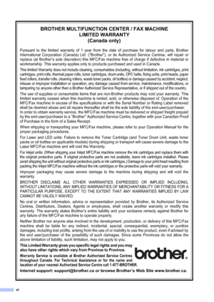 Page 8
vi
BROTHER MULTIFUNCTION CENTER / FAX MACHINE LIMITED WARRANTY (Canada only)
Pursuant to the limited warranty of 1 year from the date of purchase for labour and parts, Brother
International Corporation (Canada) Ltd. (
“Brother”), or its Authorized Service Centres, will repair or
replace (at Brother
’s sole discretion) this MFC/Fax machine free of charge if defective in material or
workmanship. This warranty applies only to products purchased and used in Canada. 
This limited Warranty does not include...