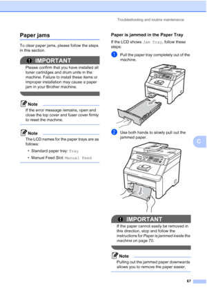 Page 79Troubleshooting and routine maintenance
67
C
Paper jamsC
To clear paper jams, please follow the steps 
in this section.
IMPORTANT
Please confirm that you have installed all 
toner cartridges and drum units in the 
machine. Failure to install these items or 
improper installation may cause a paper 
jam in your Brother machine.
 
Note
If the error message remains, open and 
close the top cover and fuser cover firmly 
to reset the machine.
 
Note
The LCD names for the paper trays are as 
follows:
• Standard...