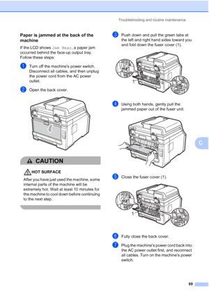 Page 81Troubleshooting and routine maintenance
69
C
Paper is jammed at the back of the 
machine
C
If the LCD shows Jam Rear, a paper jam 
occurred behind the face-up output tray. 
Follow these steps:
aTurn off the machines power switch. 
Disconnect all cables, and then unplug 
the power cord from the AC power 
outlet.
bOpen the back cover. 
CAUTION 
HOT SURFACE
After you have just used the machine, some 
internal parts of the machine will be 
extremely hot. Wait at least 10 minutes for 
the machine to cool down...