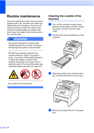 Page 8472
Routine maintenanceC
Clean the outside and inside of the machine 
regularly with a dry, lint-free cloth. When you 
replace the toner cartridge or the drum unit, 
make sure that you clean the inside of the 
machine. If printed pages are stained with 
toner, clean the inside of the machine with a 
dry, lint-free cloth.
WARNING 
Use neutral detergents. Cleaning with 
volatile liquids such as thinner or benzine 
will damage the surface of the machine.
  
DO NOT use cleaning materials that 
contain...