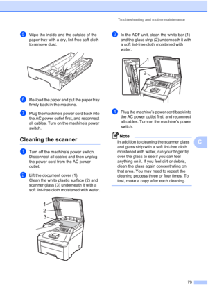 Page 85Troubleshooting and routine maintenance
73
C
eWipe the inside and the outside of the 
paper tray with a dry, lint-free soft cloth 
to remove dust.
 
fRe-load the paper and put the paper tray 
firmly back in the machine.
gPlug the machine’s power cord back into 
the AC power outlet first, and reconnect 
all cables. Turn on the machine’s power 
switch.
Cleaning the scannerC
aTurn off the machine’s power switch. 
Disconnect all cables and then unplug 
the power cord from the AC power 
outlet.
bLift the...