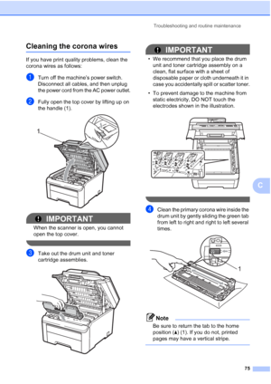 Page 87Troubleshooting and routine maintenance
75
C
Cleaning the corona wiresC
If you have print quality problems, clean the 
corona wires as follows:
aTurn off the machine’s power switch. 
Disconnect all cables, and then unplug 
the power cord from the AC power outlet.
bFully open the top cover by lifting up on 
the handle (1).
 
IMPORTANT
When the scanner is open, you cannot 
open the top cover.
 
cTake out the drum unit and toner 
cartridge assemblies.
 
IMPORTANT
• We recommend that you place the drum 
unit...