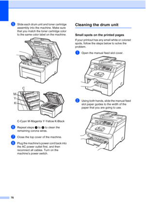 Page 8876
eSlide each drum unit and toner cartridge 
assembly into the machine. Make sure 
that you match the toner cartridge color 
to the same color label on the machine. 
 
 
C-Cyan M-Magenta Y-Yellow K-Black
fRepeat stepsc to e to clean the 
remaining corona wires.
gClose the top cover of the machine.
hPlug the machine’s power cord back into 
the AC power outlet first, and then 
reconnect all cables. Turn on the 
machine’s power switch.
Cleaning the drum unitC
Small spots on the printed pagesC
If your...