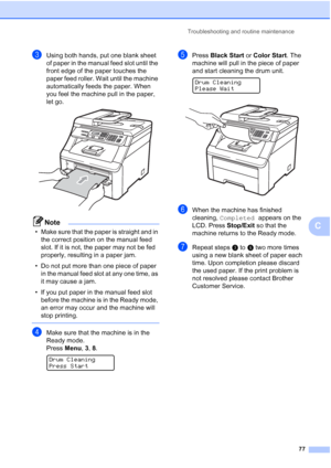 Page 89Troubleshooting and routine maintenance
77
C
cUsing both hands, put one blank sheet 
of paper in the manual feed slot until the 
front edge of the paper touches the 
paper feed roller. Wait until the machine 
automatically feeds the paper. When 
you feel the machine pull in the paper, 
let go.
 
Note
• Make sure that the paper is straight and in 
the correct position on the manual feed 
slot. If it is not, the paper may not be fed 
properly, resulting in a paper jam.
• Do not put more than one piece of...