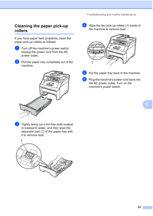 Page 93Troubleshooting and routine maintenance
81
C Cleaning the paper pick-up 
rollersC
If you have paper feed problems, clean the 
paper pick-up rollers as follows:
aTurn off the machine’s power switch. 
Unplug the power cord from the AC 
power outlet.
bPull the paper tray completely out of the 
machine.
 
cTightly wring out a lint-free cloth soaked 
in lukewarm water, and then wipe the 
separator pad (1) of the paper tray with 
it to remove dust. 
 
dWipe the two pick-up rollers (1) inside of 
the machine to...