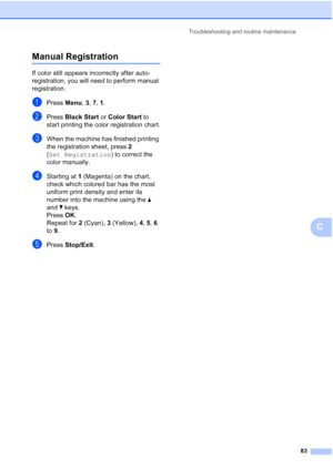 Page 95Troubleshooting and routine maintenance
83
C
Manual RegistrationC
If color still appears incorrectly after auto-
registration, you will need to perform manual 
registration.
aPress Menu, 3, 7, 1. 
bPress Black Start or Color Start to 
start printing the color registration chart.
cWhen the machine has finished printing 
the registration sheet, press 2 
(Set Registration) to correct the 
color manually.
dStarting at 1 (Magenta) on the chart, 
check which colored bar has the most 
uniform print density and...