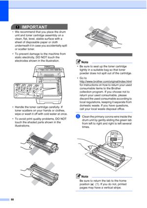 Page 10088
IMPORTANT
• We recommend that you place the drum 
unit and toner cartridge assembly on a 
clean, flat, level, stable surface with a 
sheet of disposable paper or cloth 
underneath it in case you accidentally spill 
or scatter toner.
• To prevent damage to the machine from 
static electricity, DO NOT touch the 
electrodes shown in the illustration.
 
• Handle the toner cartridge carefully. If 
toner scatters on your hands or clothes, 
wipe or wash it off with cold water at once.
• To avoid print...