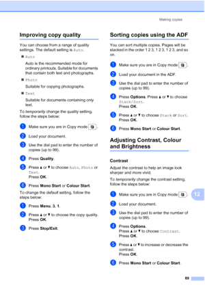 Page 101
Making copies89
12
Improving copy quality12
You can choose from a range of quality 
settings. The default setting is  Auto.
„ Auto
Auto is the recommended mode for 
ordinary printouts. Suitable for documents 
that contain both text and photographs.
„ Photo
Suitable for copying photographs.
„ Text
Suitable for documents containing only 
text.
To  temporarily  change the quality setting, 
follow the steps below:
aMake sure you are in Copy mode  .
bLoad your document.
cUse the dial pad to enter the number...