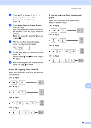 Page 103
Making copies91
12
ePress a or  b to choose  2in1(P) , 
2in1(L) , 4in1(P) , 
4in1(L)  or Off(1 in 1) .
Press  OK.
fPress  Mono Start  or Colour Start  to 
scan the page.
If you placed the document in the ADF, 
the machine scans the pages and starts 
printing.
If you are using the scanner glass, go 
to step g.
gAfter the machine scans the page, 
press 1 to scan the next page.
 
Next Page?
1.Yes 2.No
hPut the next page on the scanner glass.
Press  OK.
Repeat steps g and  h for each page of 
the layout....