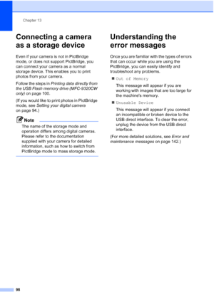 Page 110
Chapter 13
98
Connecting a camera 
as a storage device
13
Even if your camera is not in PictBridge 
mode, or does not support PictBridge, you 
can connect your camera as a normal 
storage device. This enables you to print 
photos from your camera.
Follow the steps in  Printing data directly from 
the USB Flash memory drive (MFC-9320CW 
only)  on page 100.
(If you would like to print photos in PictBridge 
mode, see  Setting your digital camera  
on page 94.)
Note
The name of the storage mode and...