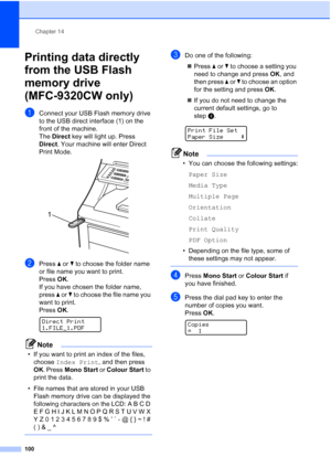 Page 112
Chapter 14
100
Printing data directly 
from the USB Flash 
memory drive 
(MFC-9320CW only)
14
aConnect your USB Flash memory drive 
to the USB direct interface (1) on the 
front of the machine.
The  Direct  key will light up. Press 
Direct . Your machine will enter Direct 
Print Mode.
 
bPress  a or  b to choose the folder name 
or file name you want to print.
Press  OK.
If you have chosen the folder name, 
press  a or  b to choose the file name you 
want to print.
Press  OK.
 
Direct Print...