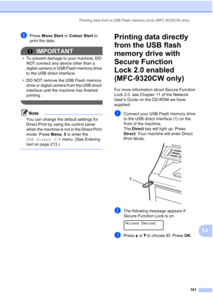 Page 113
Printing data from a USB Flash memory drive (MFC-9320CW only)101
14
fPress Mono Start  or Colour Start  to 
print the data.
IMPORTANT
• To prevent damage to your machine, DO  NOT connect any device other than a 
digital camera or USB Flash memory drive 
to the USB direct interface.
• DO NOT remove the USB Flash memory  drive or digital camera from the USB direct 
interface until the machine has finished 
printing.
 
Note
You can change the default settings for 
Direct Print by using the control panel...