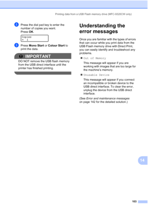 Page 115
Printing data from a USB Flash memory drive (MFC-9320CW only)103
14
hPress the dial pad key to enter the 
number of copies you want.
Press OK.
 
Copies
=1
iPress  Mono Start  or Colour Start  to 
print the data.
IMPORTANT
DO NOT remove the USB flash memory 
from the USB direct interface until the 
printer has finished printing.
 
Understanding the 
error messages
14
Once you are familiar with the types of errors 
that can occur while you print data from the 
USB Flash memory drive with Direct Print,...
