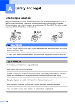 Page 120
108
A
Choosing a locationA
Put your machine on a flat, level, stable surface that is free of vibration and shocks, such as a 
desk. Put the machine near a telephone socket and a standard grounded electrical socket. 
Choose a location where the temperature remains between 10 °C and 32.5  °C and the humidity 
is between 20% to 80% (without condensation).
WARNING 
DO NOT expose the machine to direct sunlight, excessive heat, open flames, salty or corrosive 
gasses, moisture or dust.
  
DO NOT place the...