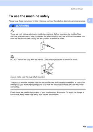 Page 121
Safety and legal109
A
To use the machine safelyA
Please keep these instructions for later reference and read them before attempting any maintenance.
WARNING 
There are high voltage electrodes inside the machine. Before you clean the inside of the 
machine, make sure you have unplugged the telephone line cord first and then the power cord 
from the electrical socket. Doing this will prevent an electrical shock.
 
 
 
DO NOT handle the plug with wet hands. Doing this might cause an electrical shock....