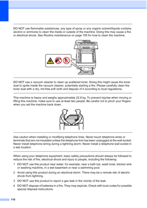 Page 122
110
 
DO NOT use flammable substances, any type of spray or any organic solvent/liquids contains 
alcohol or ammonia to clean the inside or outside of the machine. Doing this may cause a fire 
or electrical shock. See Routine maintenance on page 155 for how to clean the machine.
 
 
 
DO NOT use a vacuum cleaner to clean up scattered toner. Doing this might cause the toner 
dust to ignite inside the vacuum cleaner, potentially starting a fire. Please carefully clean the 
toner dust with a dry, lint-free...