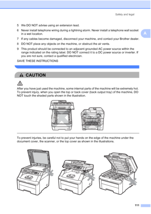 Page 123
Safety and legal111
A
5 We DO NOT advise using an extension lead.
6 Never install telephone wiring during a lightning storm. Never install a telephone wall socket in a wet location.
7 If any cables become damaged, disconnect your machine, and contact your Brother dealer.
8 DO NOT place any objects on the machine, or obstruct the air vents.
9 This product should be connected to an adjacent grounded AC power source within the  range indicated on the rating label. DO NOT connect it to a DC power source or...