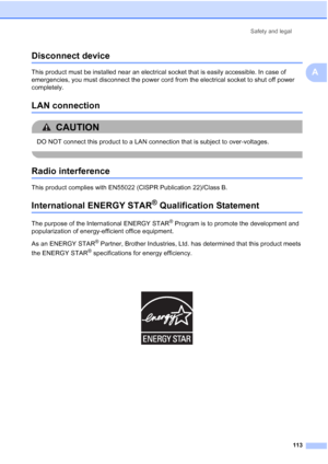 Page 125
Safety and legal113
A
Disconnect deviceA
This product must be installed near an electrical socket that is easily accessible. In case of 
emergencies, you must disconnect the power cord from the electrical socket to shut off power 
completely.
LAN connectionA
CAUTION 
DO NOT connect this product to a LAN connection that is subject to over-voltages.
 
Radio interferenceA
This product complies with EN55022 (CISPR Publication 22)/Class B. 
International ENERGY STAR® Qualification StatementA
The purpose of...