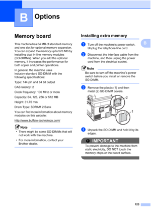 Page 135
123
B
B
Memory boardB
This machine has 64 MB of standard memory 
and one slot for optional memory expansion. 
You can expand the memory up to 576 MB by 
installing dual in-line memory modules 
(SO-DIMMs). When you add the optional 
memory, it increases the performance for 
both copier and printer operations.
In general, the machine uses 
industry-standard SO-DIMM with the 
following specifications:
Type: 144 pin and 64 bit output
CAS latency: 2
Clock frequency: 100 MHz or more
Capacity: 64, 128, 256 or...