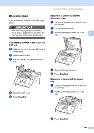 Page 161
Troubleshooting and routine maintenance149
C
Document jamsC
If the document is jammed, follow the steps 
below.
IMPORTANT
After removing a jammed document, 
check that no paper scraps are left in the 
machine that could cause another jam.
 
Document is jammed in the top of the 
ADF unit
C
aTake out any paper from the ADF that is 
not jammed.
bOpen the ADF cover.
cPull the jammed document out to the 
left.
 
dClose the ADF cover.
ePress Stop/Exit .
Document is jammed under the 
document cover
C
aTake out...