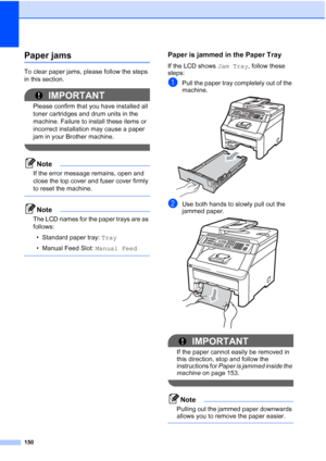 Page 162
150
Paper jamsC
To clear paper jams, please follow the steps 
in this section.
IMPORTANT
Please confirm that you have installed all 
toner cartridges and drum units in the 
machine. Failure to install these items or 
incorrect installation may cause a paper 
jam in your Brother machine.
 
Note
If the error message remains, open and 
close the top cover and fuser cover firmly 
to reset the machine.
 
Note
The LCD names for the paper trays are as 
follows:• Standard paper tray:  Tray
• Manual Feed Slot:...