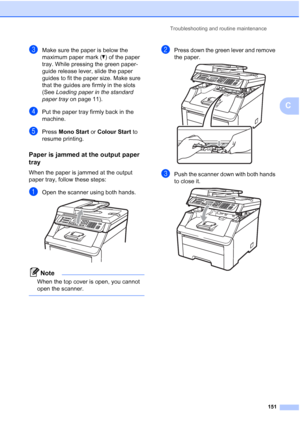 Page 163
Troubleshooting and routine maintenance151
C
cMake sure the paper is below the 
maximum paper mark (b) of the paper 
tray. While pressing the green paper-
guide release lever, slide the paper 
guides to fit the paper size. Make sure 
that the guides are firmly in the slots 
(See  Loading paper in the standard 
paper tray  on page 11).
dPut the paper tray firmly back in the 
machine.
ePress Mono Start  or Colour Start  to 
resume printing.
Paper is jammed at the output paper 
tray
C
When the paper is...