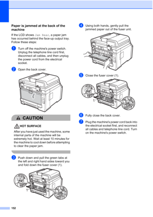 Page 164
152
Paper is jammed at the back of the 
machine
C
If the LCD shows Jam Rear, a paper jam 
has occurred behind the face-up output tray. 
Follow these steps:
aTurn off the machines power switch. 
Unplug the telephone line cord first, 
disconnect all cables, and then unplug 
the power cord from the electrical 
socket.
bOpen the back cover. 
CAUTION 
HOT SURFACE
After you have just used the machine, some 
internal parts of the machine will be 
extremely hot. Wait at least 10 minutes for 
the machine to cool...