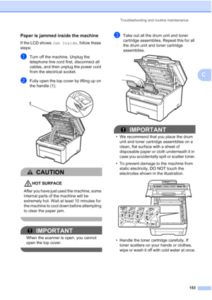 Page 165
Troubleshooting and routine maintenance153
C
Paper is jammed inside the machineC
If the LCD shows Jam Inside, follow these 
steps:
aTurn off the machine. Unplug the 
telephone line cord first, disconnect all 
cables, and then unplug the power cord 
from the electrical socket.
bFully open the top cover by lifting up on 
the handle (1).
 
CAUTION 
HOT SURFACE
After you have just used the machine, some 
internal parts of the machine will be 
extremely hot. Wait at least 10 minutes for 
the machine to cool...