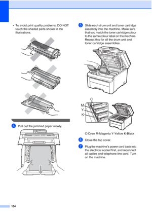 Page 166
154
• To avoid print quality problems, DO NOT touch the shaded parts shown in the 
illustrations.
 
 
 
 
dPull out the jammed paper slowly. 
eSlide each drum unit and toner cartridge 
assembly into the machine. Make sure 
that you match the toner cartridge colour 
to the same colour label on the machine. 
Repeat this for all the drum unit and 
toner cartridge assemblies. 
 
 
C-Cyan M-Magenta Y-Yellow K-Black
fClose the top cover.
gPlug the machine’s power cord back into 
the electrical socket first,...