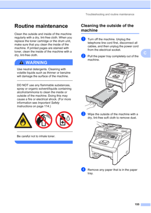 Page 167
Troubleshooting and routine maintenance155
C
Routine maintenanceC
Clean the outside and inside of the machine 
regularly with a dry, lint-free cloth. When you 
replace the toner cartridge or the drum unit, 
make sure that you clean the inside of the 
machine. If printed pages are stained with 
toner, clean the inside of the machine with a 
dry, lint-free cloth.
WARNING 
Use neutral detergents. Cleaning with 
volatile liquids such as thinner or benzine 
will damage the surface of the machine.
  
DO NOT...