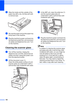 Page 168
156
eWipe the inside and the outside of the 
paper tray with a dry, lint-free soft cloth 
to remove dust.
 
fRe-load the paper and put the paper tray 
firmly back in the machine.
gPlug the machine’s power cord back into 
the electrical socket first, and reconnect 
all cables and telephone line cord. Turn 
on the machine.
Cleaning the scanner glassC
aTurn off the machine. Unplug the 
telephone line cord first, disconnect all 
cables and then unplug the power cord 
from the electrical socket.
bLift the...