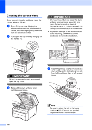 Page 170
158
Cleaning the corona wiresC
If you have print quality problems, clean the 
corona wires as follows:
aTurn off the machine. Unplug the 
telephone line cord first, disconnect all 
cables, and then unplug the power cord 
from the electrical socket.
bFully open the top cover by lifting up on 
the handle (1).
 
IMPORTANT
When the scanner is open, you cannot 
open the top cover.
 
cTake out the drum unit and toner 
cartridge assemblies.
 
IMPORTANT
• We recommend that you place the drum unit and toner...