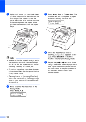 Page 172
160
cUsing both hands, put one blank sheet 
of paper in the manual feed slot until the 
front edge of the paper touches the 
paper feed roller. Wait until the machine 
automatically feeds the paper. When 
you feel the machine pull in the paper, 
let go.
 
Note
• Make sure that the paper is straight and in the correct position on the manual feed 
slot. If it is not, the paper may not be fed 
correctly, resulting in a paper jam.
• Do not put more than one piece of paper  in the manual feed slot at any one...