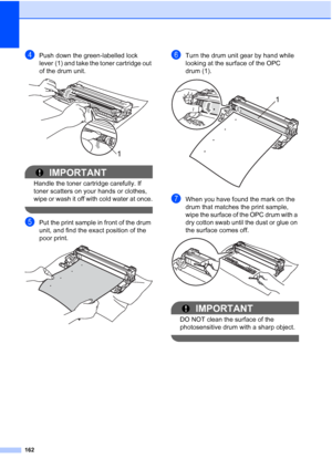 Page 174
162
dPush down the green-labelled lock 
lever (1) and take the toner cartridge out 
of the drum unit.
 
IMPORTANT
Handle the toner cartridge carefully. If 
toner scatters on your hands or clothes, 
wipe or wash it off with cold water at once.
 
ePut the print sample in front of the drum 
unit, and find the exact position of the 
poor print.
 
fTurn the drum unit gear by hand while 
looking at the surface of the OPC 
drum (1).
 
gWhen you have found the mark on the 
drum that matches the print sample,...