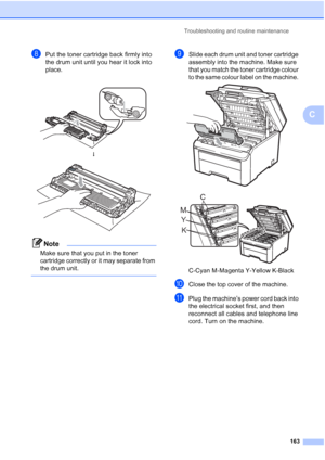 Page 175
Troubleshooting and routine maintenance163
C
hPut the toner cartridge back firmly into 
the drum unit until you hear it lock into 
place.
Note
Make sure that you put in the toner 
cartridge correctly or it may separate from 
the drum unit.
 
iSlide each drum unit and toner cartridge 
assembly into the machine. Make sure 
that you match the toner cartridge colour 
to the same colour label on the machine. 
 
 
C-Cyan M-Magenta Y-Yellow K-Black
jClose the top cover of the machine.
kPlug the machine’s power...