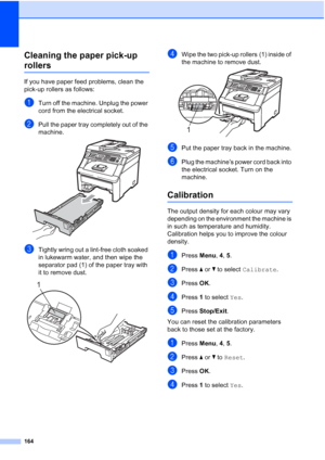 Page 176
164
Cleaning the paper pick-up 
rollersC
If you have paper feed problems, clean the 
pick-up rollers as follows:
aTurn off the machine. Unplug the power 
cord from the electrical socket.
bPull the paper tray completely out of the 
machine.
 
cTightly wring out a lint-free cloth soaked 
in lukewarm water, and then wipe the 
separator pad (1) of the paper tray with 
it to remove dust. 
 
dWipe the two pick-up rollers (1) inside of 
the machine to remove dust.
 
ePut the paper tray back in the machine....