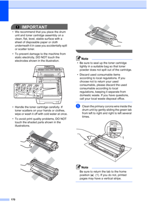 Page 182
170
IMPORTANT
• We recommend that you place the drum unit and toner cartridge assembly on a 
clean, flat, level, stable surface with a 
sheet of disposable paper or cloth 
underneath it in case you accidentally spill 
or scatter toner.
• To prevent damage to the machine from  static electricity, DO NOT touch the 
electrodes shown in the illustration.
 
• Handle the toner cartridge carefully. If toner scatters on your hands or clothes, 
wipe or wash it off with cold water at once.
• To avoid print...