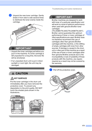 Page 183
Troubleshooting and routine maintenance171
C
fUnpack the new toner cartridge. Gently 
shake it from side to side several times 
to distribute the toner evenly inside the 
cartridge.
 
IMPORTANT
• Unpack the toner cartridge just before you put it in the machine. If a toner cartridge is 
left unpacked for a long time, the toner life 
will be shortened.
• If an unpacked drum unit is put in direct  sunlight or room light, the unit may be 
damaged.
 
CAUTION 
HOT SURFACE
Put the toner cartridge in the drum...