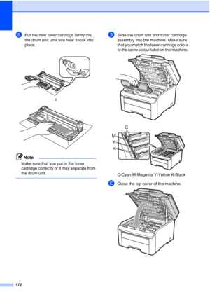 Page 184
172
hPut the new toner cartridge firmly into 
the drum unit until you hear it lock into 
place. 
Note
Make sure that you put in the toner 
cartridge correctly or it may separate from 
the drum unit.
 
iSlide the drum unit and toner cartridge 
assembly into the machine. Make sure 
that you match the toner cartridge colour 
to the same colour label on the machine. 
 
 
C-Cyan M-Magenta Y-Yellow K-Black
jClose the top cover of the machine. 
 
h
 
K
Y
M C
 