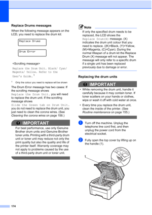 Page 186
174
Replace Drums messagesC
When the following message appears on the 
LCD, you need to replace the drum kit:
 
Replace Drums
 
Drum Error
1Only the colour you need to replace will be shown
The Drum Error message has two cases: If 
the scrolling message shows 
Replace the Drum Unit. you will need 
to replace the drum unit. If the scrolling 
message shows 
Slide the Green tab on Drum Unit.  
you do not need to replace the drum unit, you 
just need to clean the corona wires. (See 
Cleaning the corona...