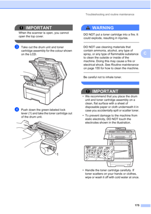 Page 187
Troubleshooting and routine maintenance175
C
IMPORTANT
When the scanner is open, you cannot 
open the top cover.
 
cTake out the drum unit and toner 
cartridge assembly for the colour shown 
on the LCD.
 
dPush down the green-labeled lock 
lever (1) and take the toner cartridge out 
of the drum unit.
 
WARNING 
DO NOT put a toner cartridge into a fire. It 
could explode, resulting in injuries.
 
 
DO NOT use cleaning materials that 
contain ammonia, alcohol, any type of 
spray, or any type of flammable...