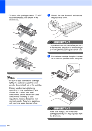 Page 188
176
• To avoid print quality problems, DO NOT touch the shaded parts shown in the 
illustrations.
 
 
 
 
Note
• Be sure to seal up the toner cartridge tightly in a suitable bag so that toner 
powder does not spill out of the cartridge.
• Discard used consumable items  according to local regulations. If you 
choose not to return your used 
consumable, please discard the used 
consumable according to local 
regulations, keeping it separate from 
domestic waste. If you have questions, 
call your local...